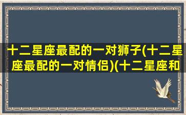 十二星座最配的一对狮子(十二星座最配的一对情侣)(十二星座和狮子座配对排名)
