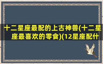 十二星座最配的上古神兽(十二星座最喜欢的零食)(12星座配什么神兽)