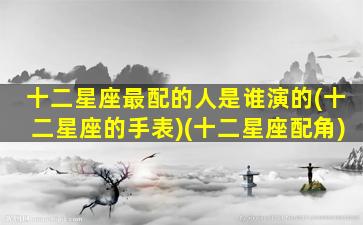 十二星座最配的人是谁演的(十二星座的手表)(十二星座配角)