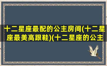 十二星座最配的公主房间(十二星座最美高跟鞋)(十二星座的公主房是什么样子的)