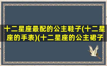 十二星座最配的公主鞋子(十二星座的手表)(十二星座的公主裙子和高跟鞋)