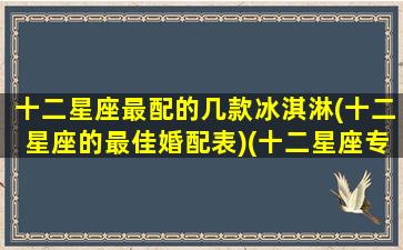 十二星座最配的几款冰淇淋(十二星座的最佳婚配表)(十二星座专属冰淇淋口味)