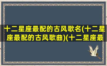 十二星座最配的古风歌名(十二星座最配的古风歌曲)(十二星座最配的歌是什么)