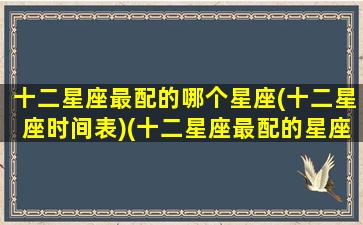 十二星座最配的哪个星座(十二星座时间表)(十二星座最配的星座是什么星座)