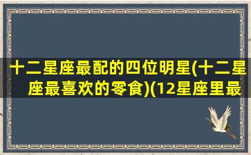 十二星座最配的四位明星(十二星座最喜欢的零食)(12星座里最配的星座)