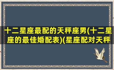 十二星座最配的天秤座男(十二星座的最佳婚配表)(星座配对天秤座配什么星座比较好)