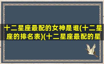 十二星座最配的女神是谁(十二星座的排名表)(十二星座最配的星座是什么星座)