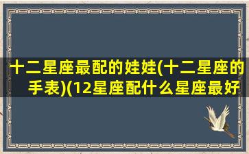 十二星座最配的娃娃(十二星座的手表)(12星座配什么星座最好)