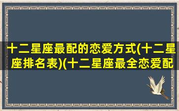 十二星座最配的恋爱方式(十二星座排名表)(十二星座最全恋爱配对表)