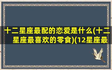 十二星座最配的恋爱是什么(十二星座最喜欢的零食)(12星座最般配的一对)