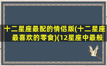 十二星座最配的情侣版(十二星座最喜欢的零食)(12星座中最般配的三对星座情侣)