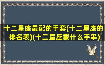 十二星座最配的手套(十二星座的排名表)(十二星座戴什么手串)