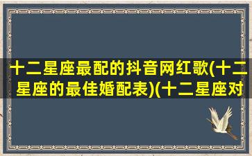 十二星座最配的抖音网红歌(十二星座的最佳婚配表)(十二星座对应的抖音神曲)