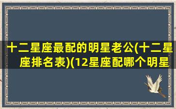 十二星座最配的明星老公(十二星座排名表)(12星座配哪个明星)