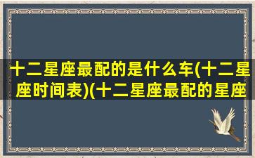 十二星座最配的是什么车(十二星座时间表)(十二星座最配的星座是什么星座)