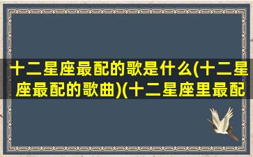 十二星座最配的歌是什么(十二星座最配的歌曲)(十二星座里最配的一对)