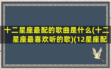 十二星座最配的歌曲是什么(十二星座最喜欢听的歌)(12星座配什么歌)