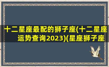 十二星座最配的狮子座(十二星座运势查询2023)(星座狮子座配什么星座)