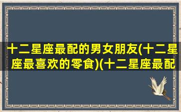 十二星座最配的男女朋友(十二星座最喜欢的零食)(十二星座最配哪个男生)