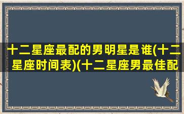 十二星座最配的男明星是谁(十二星座时间表)(十二星座男最佳配对)