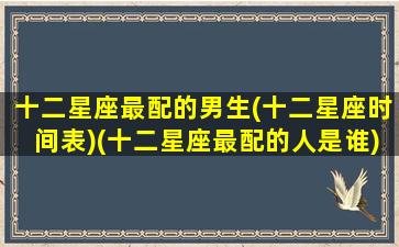 十二星座最配的男生(十二星座时间表)(十二星座最配的人是谁)