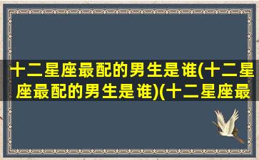 十二星座最配的男生是谁(十二星座最配的男生是谁)(十二星座最般配的)
