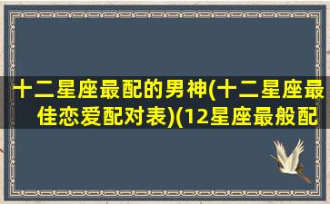 十二星座最配的男神(十二星座最佳恋爱配对表)(12星座最般配的一对)