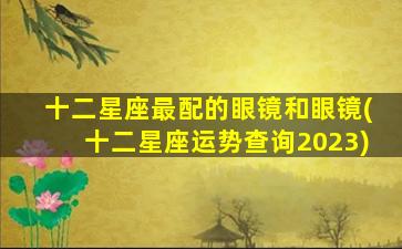 十二星座最配的眼镜和眼镜(十二星座运势查询2023)