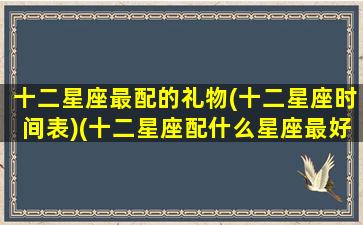 十二星座最配的礼物(十二星座时间表)(十二星座配什么星座最好)