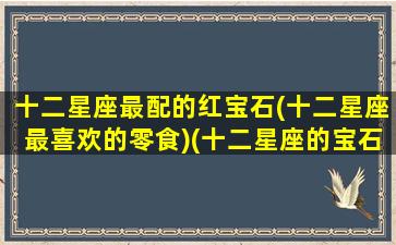 十二星座最配的红宝石(十二星座最喜欢的零食)(十二星座的宝石日期颜色表)