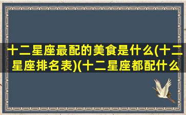 十二星座最配的美食是什么(十二星座排名表)(十二星座都配什么星座)