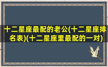 十二星座最配的老公(十二星座排名表)(十二星座里最配的一对)