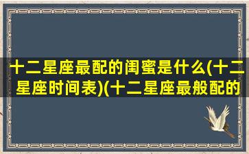 十二星座最配的闺蜜是什么(十二星座时间表)(十二星座最般配的闺蜜)