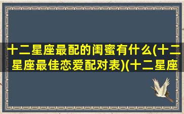 十二星座最配的闺蜜有什么(十二星座最佳恋爱配对表)(十二星座最般配的闺蜜)