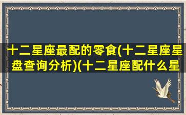 十二星座最配的零食(十二星座星盘查询分析)(十二星座配什么星座最好)