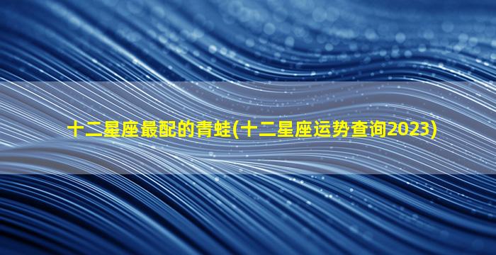 十二星座最配的青蛙(十二星座运势查询2023)