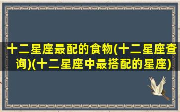 十二星座最配的食物(十二星座查询)(十二星座中最搭配的星座)