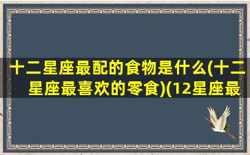 十二星座最配的食物是什么(十二星座最喜欢的零食)(12星座最配)