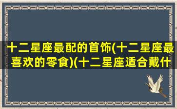 十二星座最配的首饰(十二星座最喜欢的零食)(十二星座适合戴什么戒指)