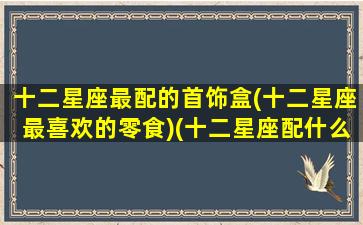十二星座最配的首饰盒(十二星座最喜欢的零食)(十二星座配什么水晶)