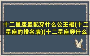 十二星座最配穿什么公主裙(十二星座的排名表)(十二星座穿什么裙子最漂亮)