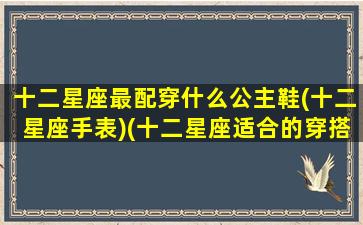 十二星座最配穿什么公主鞋(十二星座手表)(十二星座适合的穿搭)