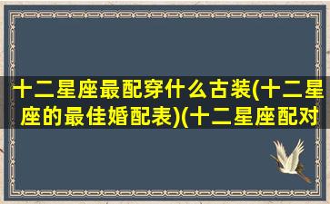 十二星座最配穿什么古装(十二星座的最佳婚配表)(十二星座配对什么衣服最好看)