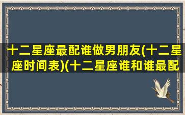 十二星座最配谁做男朋友(十二星座时间表)(十二星座谁和谁最配做男女朋友)