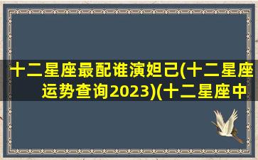 十二星座最配谁演妲己(十二星座运势查询2023)(十二星座中谁的演技最好)