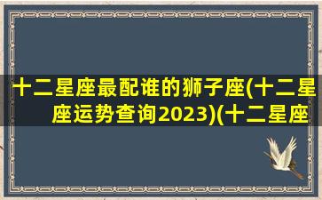 十二星座最配谁的狮子座(十二星座运势查询2023)(十二星座狮子和谁最配)