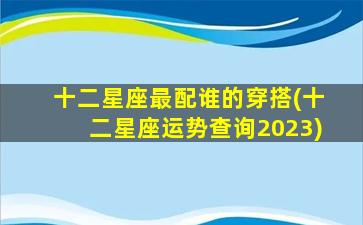 十二星座最配谁的穿搭(十二星座运势查询2023)