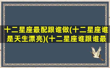 十二星座最配跟谁做(十二星座谁是天生漂亮)(十二星座谁跟谁最配当夫妻)