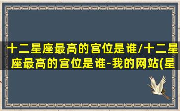 十二星座最高的宫位是谁/十二星座最高的宫位是谁-我的网站(星座最高的是什么)