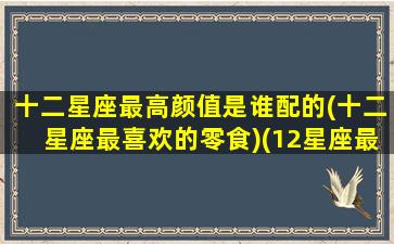 十二星座最高颜值是谁配的(十二星座最喜欢的零食)(12星座最佳颜值排名)